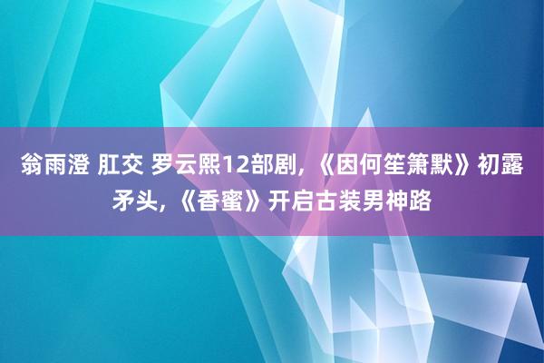 翁雨澄 肛交 罗云熙12部剧， 《因何笙箫默》初露矛头， 《香蜜》开启古装男神路