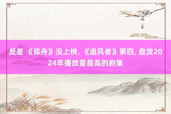 反差 《孤舟》没上榜， 《追风者》第四， 盘货2024年播放量最高的剧集