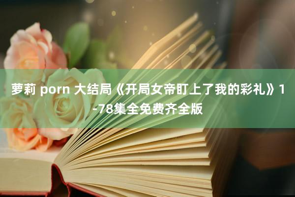 萝莉 porn 大结局《开局女帝盯上了我的彩礼》1-78集全免费齐全版