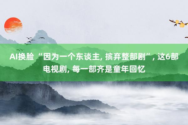 AI换脸 “因为一个东谈主， 摈弃整部剧”， 这6部电视剧， 每一部齐是童年回忆