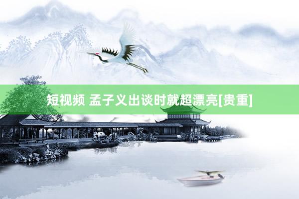 短视频 孟子义出谈时就超漂亮[贵重]