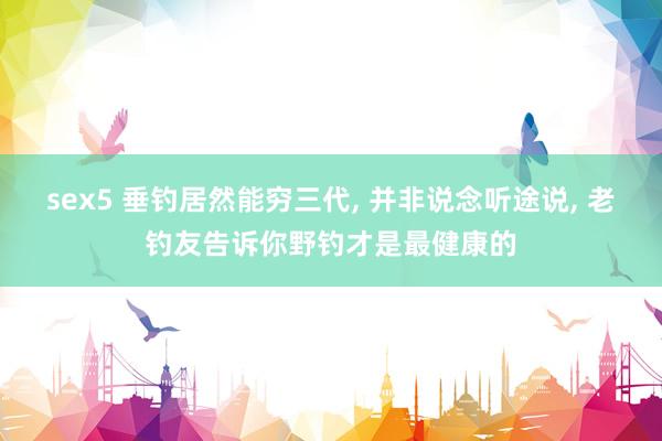 sex5 垂钓居然能穷三代， 并非说念听途说， 老钓友告诉你野钓才是最健康的