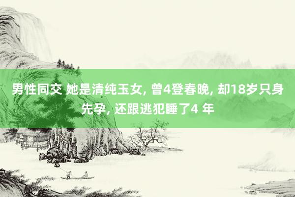 男性同交 她是清纯玉女， 曾4登春晚， 却18岁只身先孕， 还跟逃犯睡了4 年