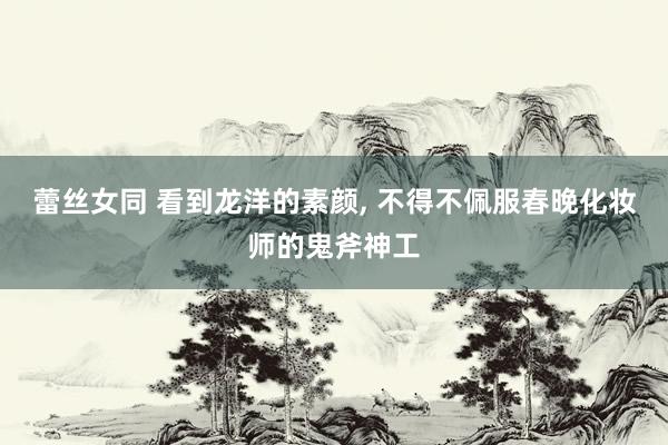 蕾丝女同 看到龙洋的素颜， 不得不佩服春晚化妆师的鬼斧神工