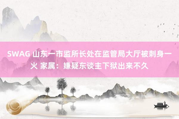 SWAG 山东一市监所长处在监管局大厅被刺身一火 家属：嫌疑东谈主下狱出来不久