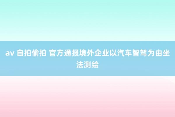 av 自拍偷拍 官方通报境外企业以汽车智驾为由坐法测绘