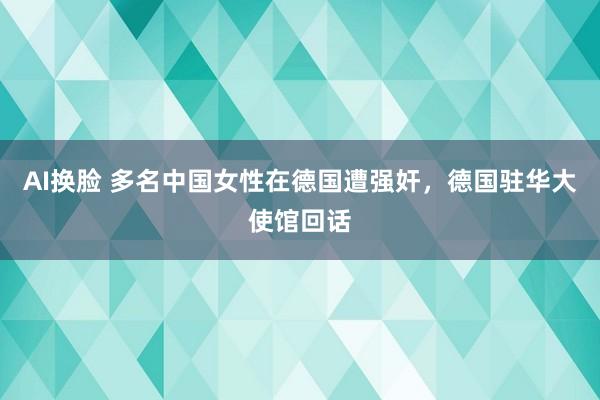 AI换脸 多名中国女性在德国遭强奸，德国驻华大使馆回话