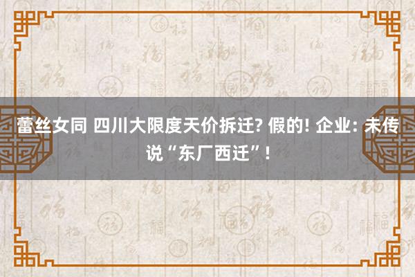 蕾丝女同 四川大限度天价拆迁? 假的! 企业: 未传说“东厂西迁”!