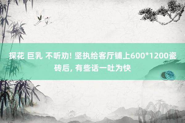 探花 巨乳 不听劝! 坚执给客厅铺上600*1200瓷砖后， 有些话一吐为快