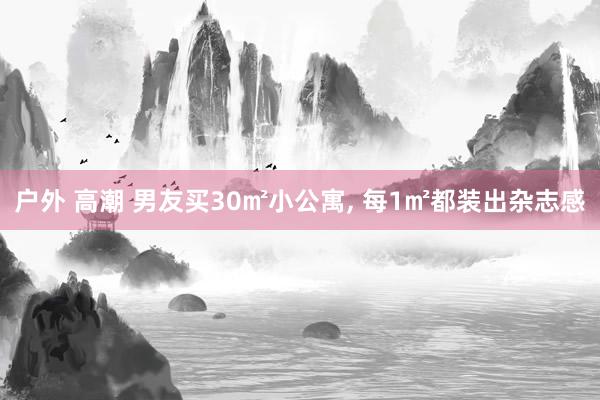户外 高潮 男友买30㎡小公寓， 每1㎡都装出杂志感