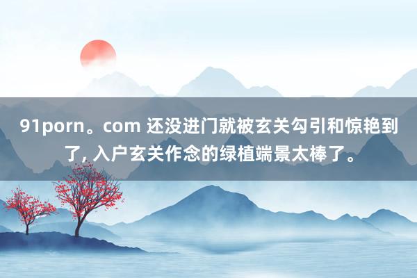 91porn。com 还没进门就被玄关勾引和惊艳到了， 入户玄关作念的绿植端景太棒了。
