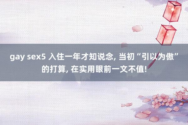 gay sex5 入住一年才知说念， 当初“引以为傲”的打算， 在实用眼前一文不值!