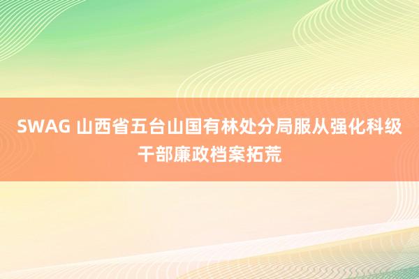 SWAG 山西省五台山国有林处分局服从强化科级干部廉政档案拓荒