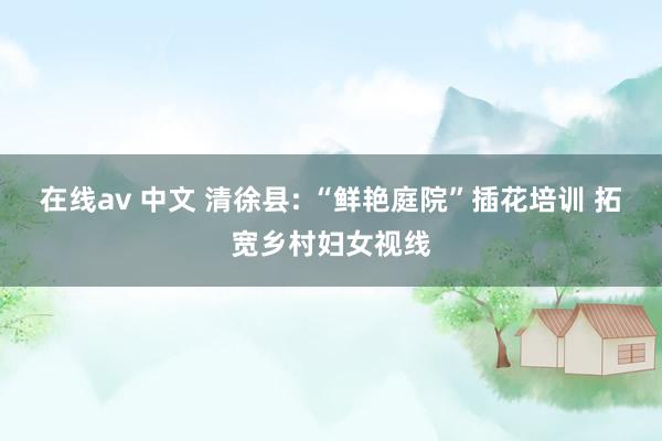 在线av 中文 清徐县: “鲜艳庭院”插花培训 拓宽乡村妇女视线