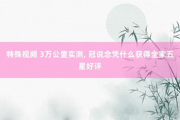 特殊视频 3万公里实测， 冠说念凭什么获得全家五星好评