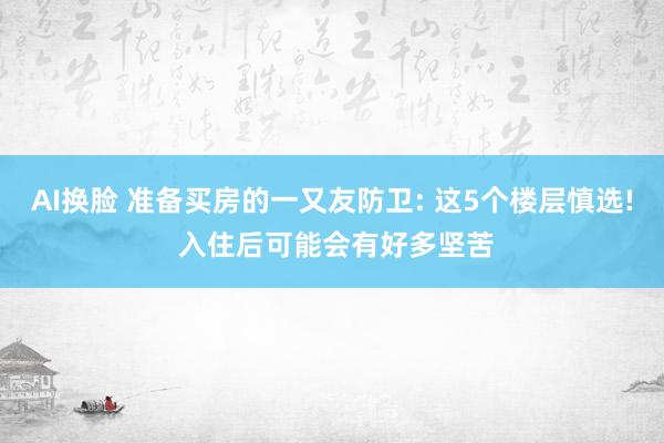 AI换脸 准备买房的一又友防卫: 这5个楼层慎选! 入住后可能会有好多坚苦