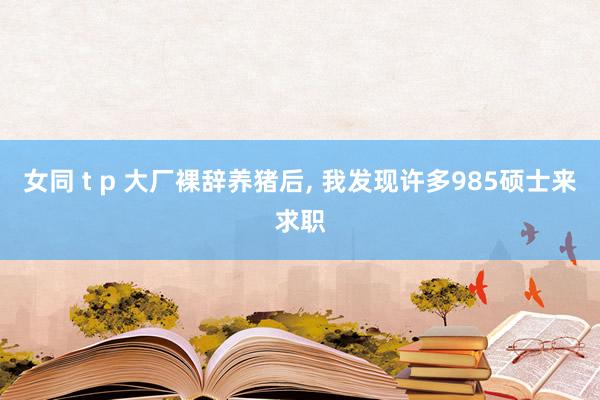 女同 t p 大厂裸辞养猪后， 我发现许多985硕士来求职