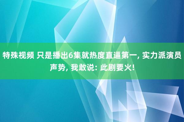 特殊视频 只是播出6集就热度直逼第一， 实力派演员声势， 我敢说: 此剧要火!