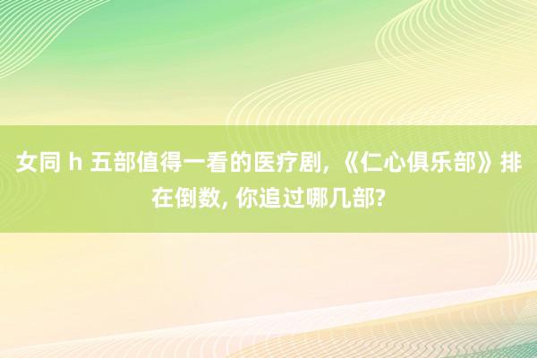 女同 h 五部值得一看的医疗剧， 《仁心俱乐部》排在倒数， 你追过哪几部?
