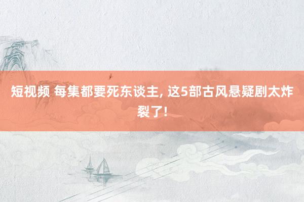 短视频 每集都要死东谈主， 这5部古风悬疑剧太炸裂了!