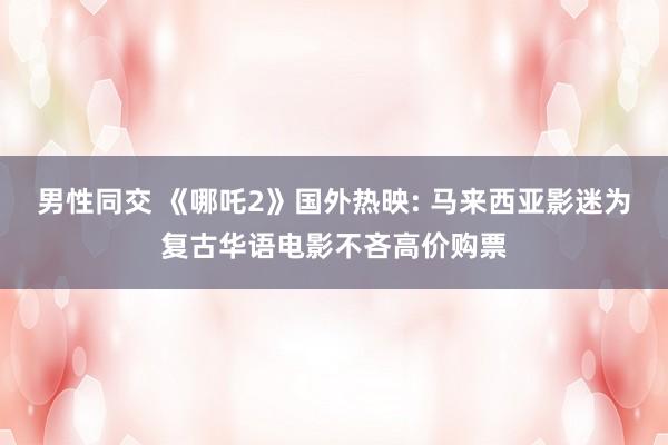 男性同交 《哪吒2》国外热映: 马来西亚影迷为复古华语电影不吝高价购票