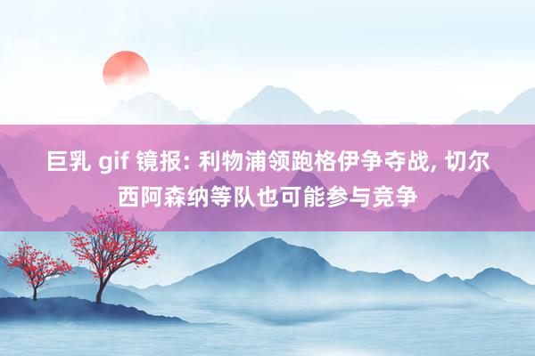 巨乳 gif 镜报: 利物浦领跑格伊争夺战， 切尔西阿森纳等队也可能参与竞争
