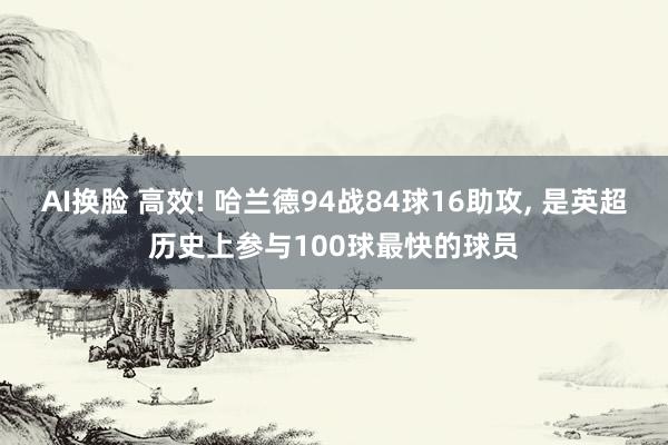 AI换脸 高效! 哈兰德94战84球16助攻， 是英超历史上参与100球最快的球员