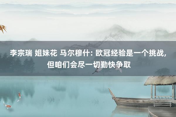 李宗瑞 姐妹花 马尔穆什: 欧冠经验是一个挑战， 但咱们会尽一切勤快争取