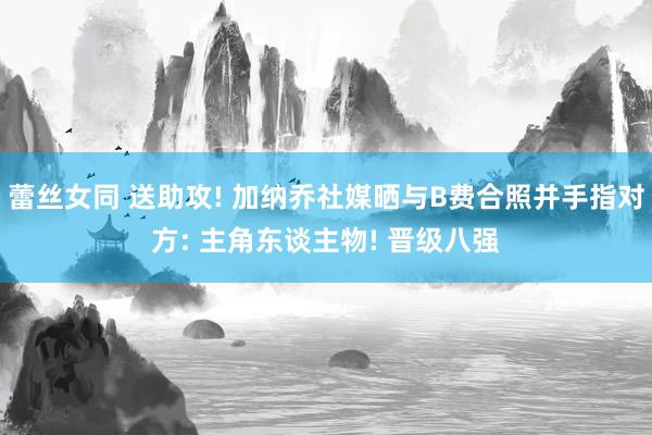 蕾丝女同 送助攻! 加纳乔社媒晒与B费合照并手指对方: 主角东谈主物! 晋级八强