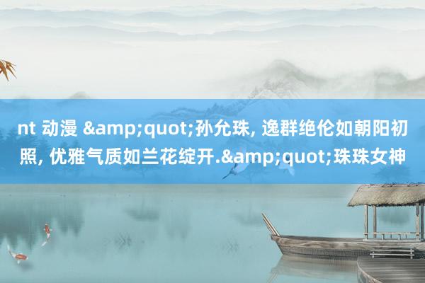 nt 动漫 &quot;孙允珠， 逸群绝伦如朝阳初照， 优雅气质如兰花绽开.&quot;珠珠女神