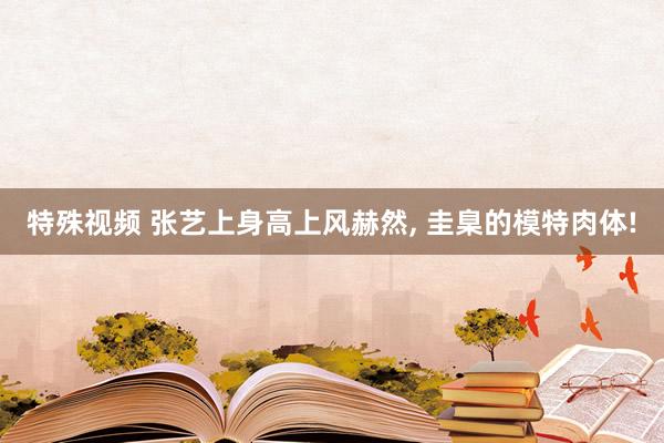 特殊视频 张艺上身高上风赫然， 圭臬的模特肉体!