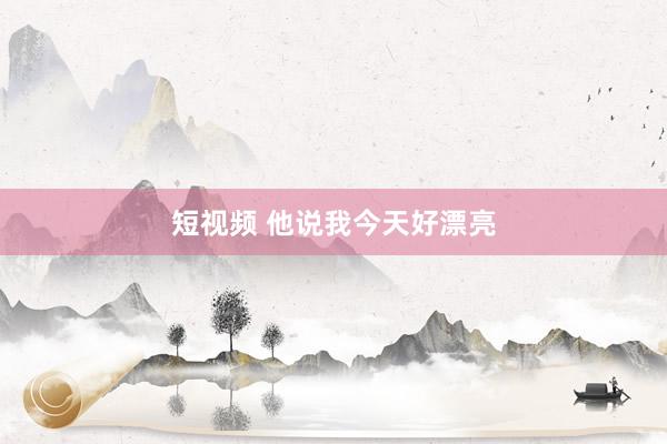 短视频 他说我今天好漂亮