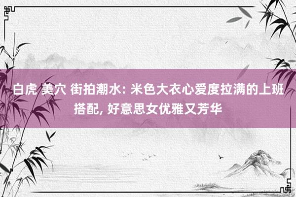 白虎 美穴 街拍潮水: 米色大衣心爱度拉满的上班搭配， 好意思女优雅又芳华