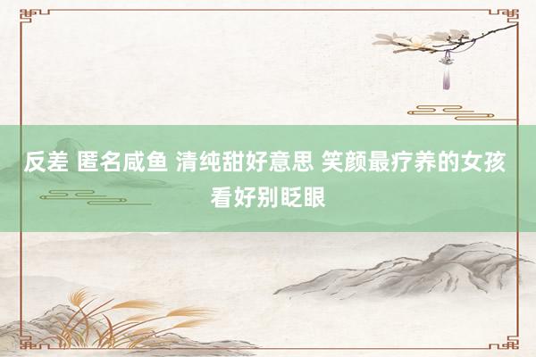 反差 匿名咸鱼 清纯甜好意思 笑颜最疗养的女孩 看好别眨眼
