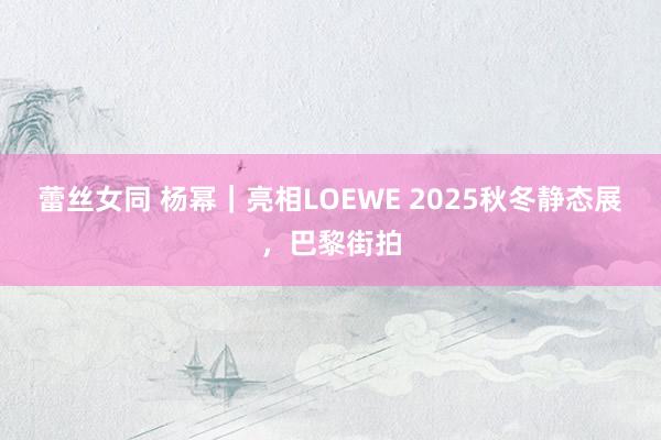 蕾丝女同 杨幂｜亮相LOEWE 2025秋冬静态展，巴黎街拍