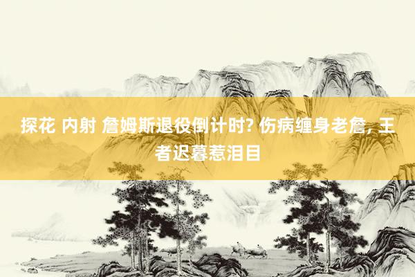 探花 内射 詹姆斯退役倒计时? 伤病缠身老詹， 王者迟暮惹泪目