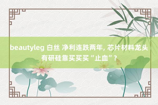 beautyleg 白丝 净利连跌两年， 芯片材料龙头有研硅靠买买买“止血”?