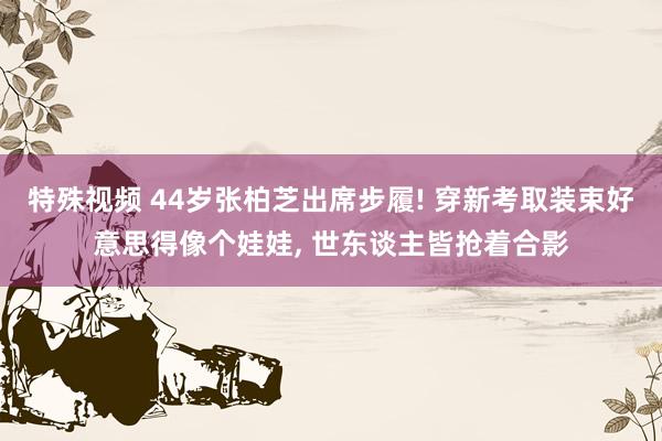 特殊视频 44岁张柏芝出席步履! 穿新考取装束好意思得像个娃娃， 世东谈主皆抢着合影