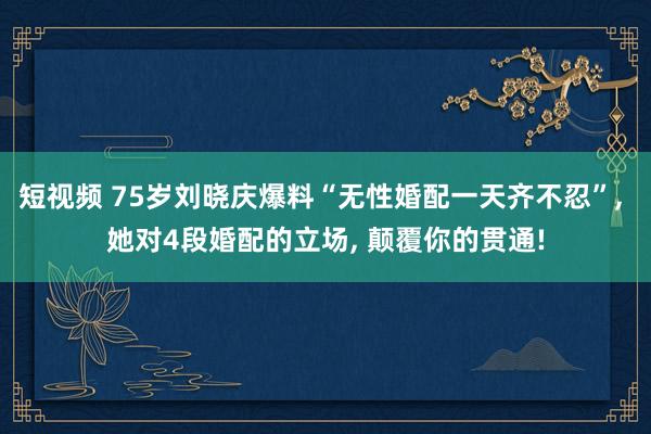 短视频 75岁刘晓庆爆料“无性婚配一天齐不忍”， 她对4段婚配的立场， 颠覆你的贯通!