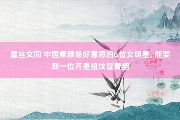 蕾丝女同 中国素颜最好意思的6位女明星， 能娶到一位齐是祖坟冒青烟