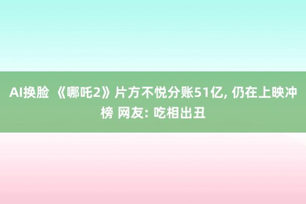 AI换脸 《哪吒2》片方不悦分账51亿， 仍在上映冲榜 网友: 吃相出丑