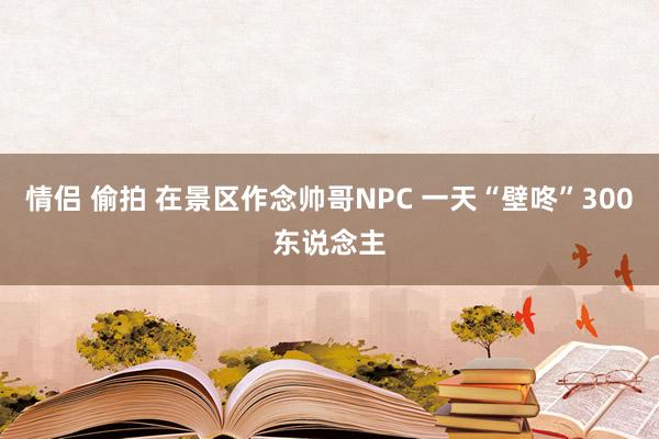 情侣 偷拍 在景区作念帅哥NPC 一天“壁咚”300东说念主