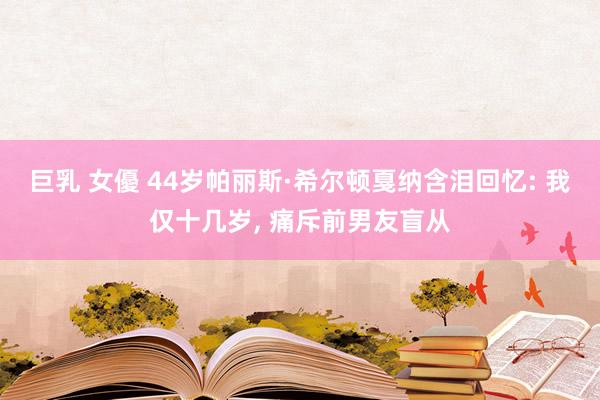 巨乳 女優 44岁帕丽斯·希尔顿戛纳含泪回忆: 我仅十几岁， 痛斥前男友盲从