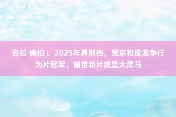 自拍 偷拍 ‌2025年暑期档，吴京和成龙争行为片冠军，谢苗新片或是大黑马