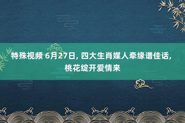 特殊视频 6月27日， 四大生肖媒人牵缘谱佳话， 桃花绽开爱情来