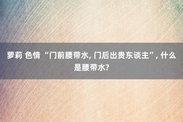 萝莉 色情 “门前腰带水， 门后出贵东谈主”， 什么是腰带水?