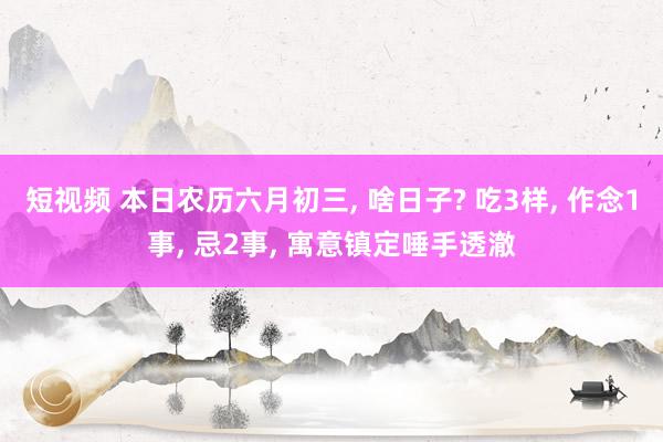 短视频 本日农历六月初三， 啥日子? 吃3样， 作念1事， 忌2事， 寓意镇定唾手透澈