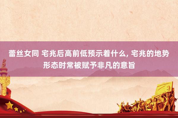 蕾丝女同 宅兆后高前低预示着什么， 宅兆的地势形态时常被赋予非凡的意旨